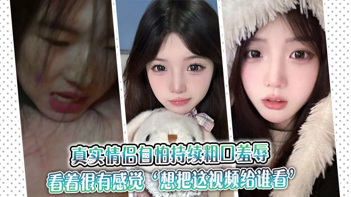 真实情侣自怕持续粗口羞辱，看着很有感觉‘想把这视频给谁看’‘让操我的人看’。
