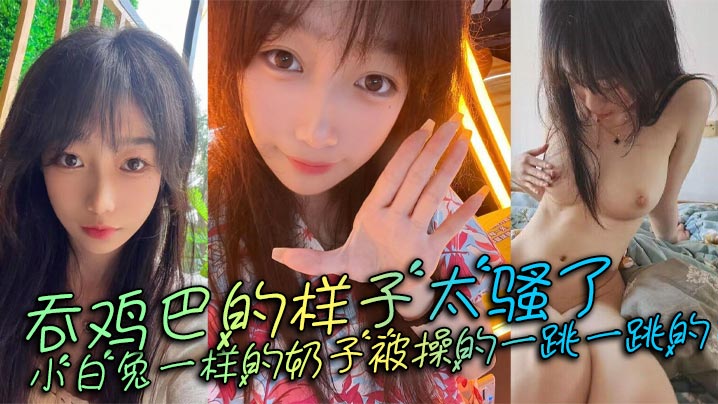 吞鸡巴的样子太骚了，小白兔一样的奶子被操的一跳一跳的，这谁顶得住呀。