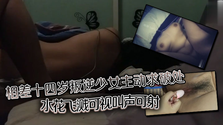 相差十四岁叛逆少女主动求破处，水花飞溅可视，叫声可射