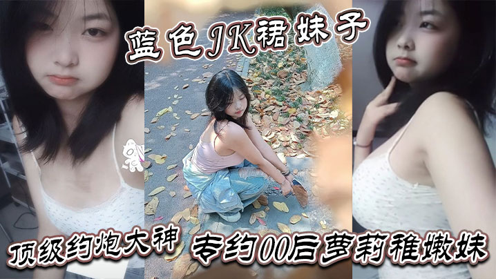 真骚啊 是不是想爸爸操你 蓝色JK裙妹子 顶级约炮大神 专约00后萝莉稚嫩妹  干到眩晕