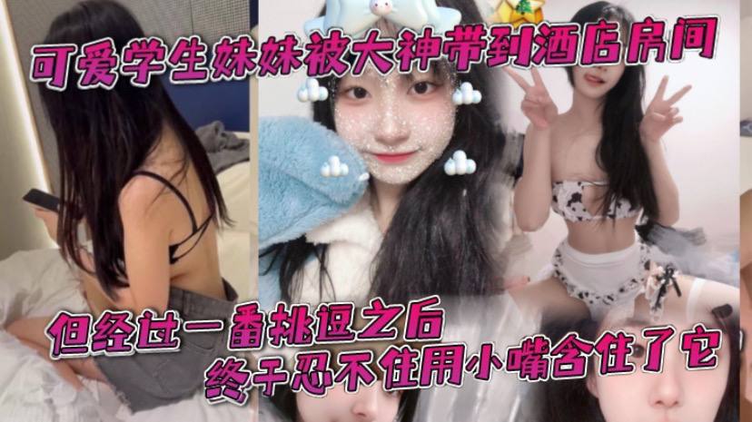 可爱学生妹妹被大神带到酒店房间，一开始还有点矜持，不敢看他的大肉棒。但经过一番挑逗之后，终于忍不住用小嘴含住了它