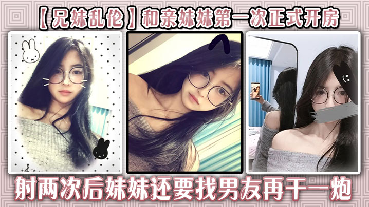 【兄妹乱伦】和亲妹妹第一次正式开房,射两次后妹妹还要找男友再干一炮
